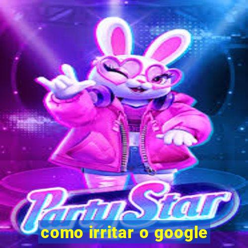 como irritar o google