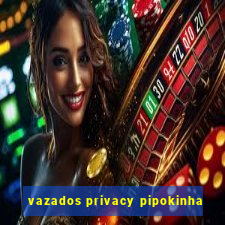 vazados privacy pipokinha