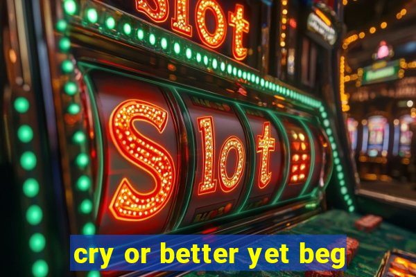 cry or better yet beg
