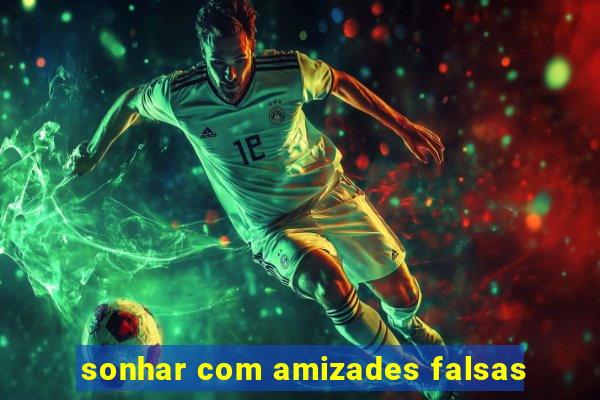 sonhar com amizades falsas